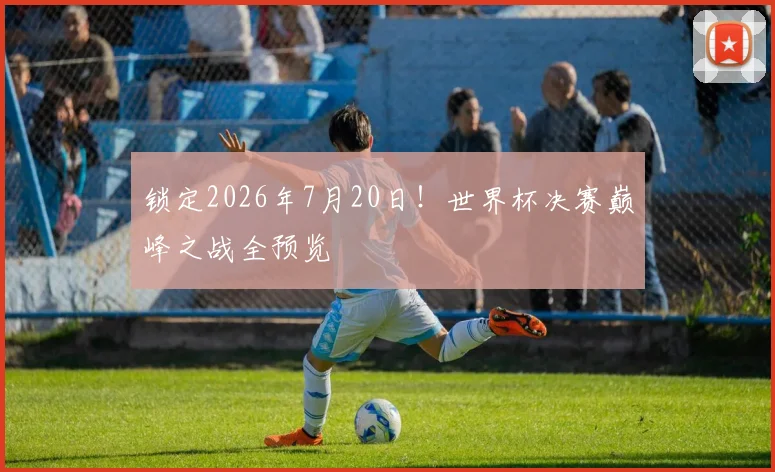 锁定2026年7月20日！世界杯决赛巅峰之战全预览