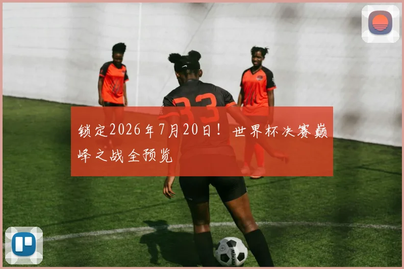 锁定2026年7月20日！世界杯决赛巅峰之战全预览