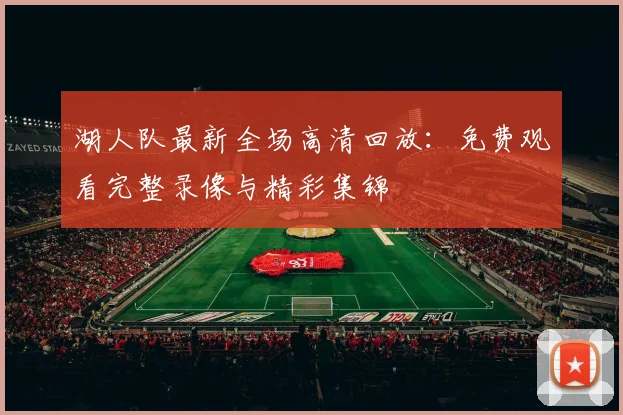 湖人队最新全场高清回放：免费观看完整录像与精彩集锦